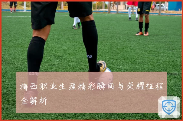 梅西职业生涯精彩瞬间与荣耀征程全解析