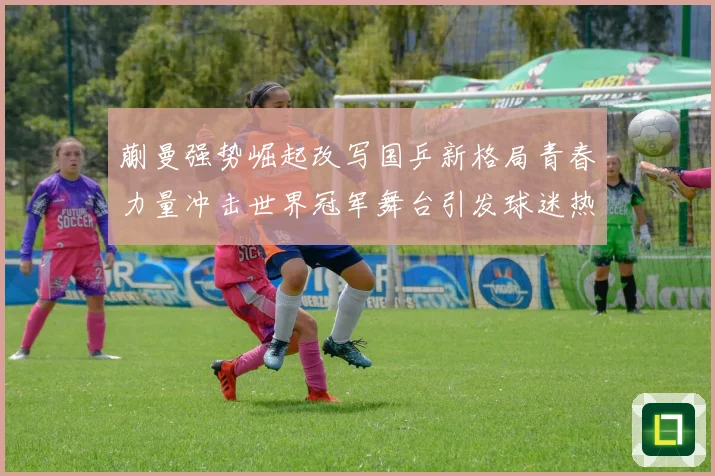 蒯曼强势崛起改写国乒新格局青春力量冲击世界冠军舞台引发球迷热议