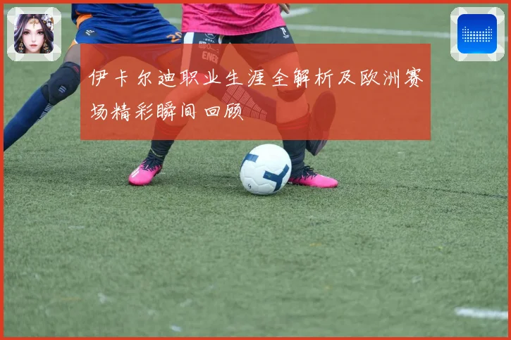 伊卡尔迪职业生涯全解析及欧洲赛场精彩瞬间回顾