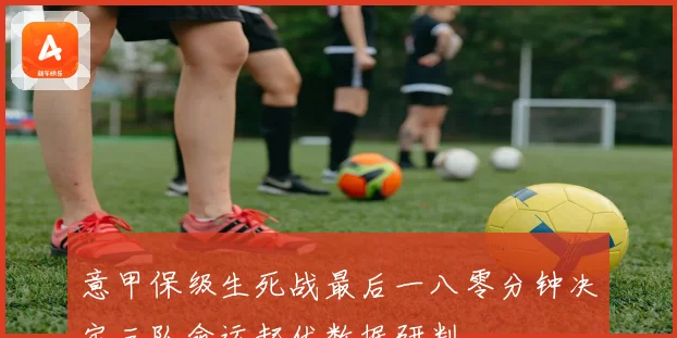 意甲保级生死战最后一八零分钟决定三队命运起伏数据研判