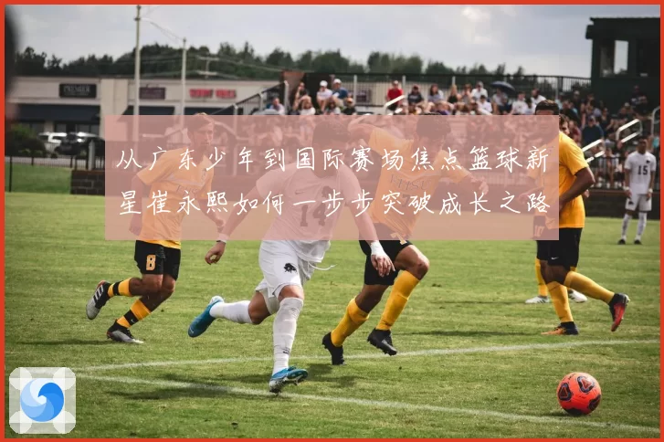 从广东少年到国际赛场焦点篮球新星崔永熙如何一步步突破成长之路