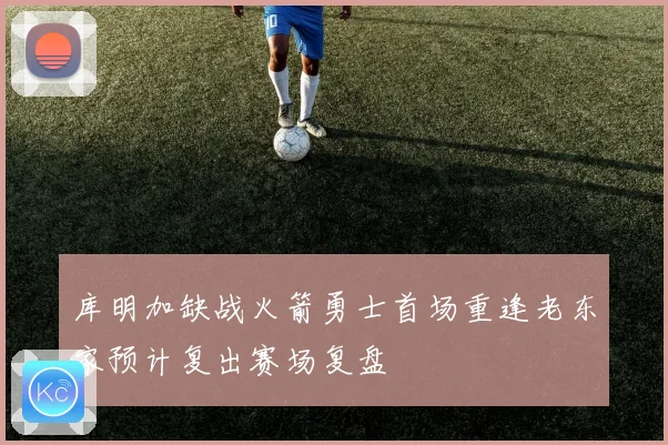 库明加缺战火箭勇士首场重逢老东家预计复出赛场复盘