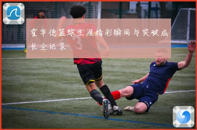 霍华德篮球生涯精彩瞬间与突破成长全记录
