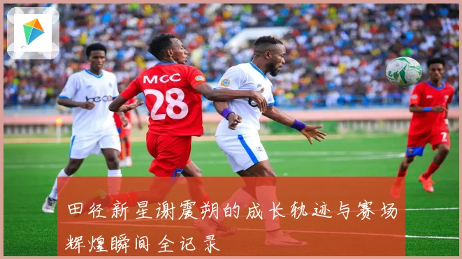 田径新星谢震朔的成长轨迹与赛场辉煌瞬间全记录