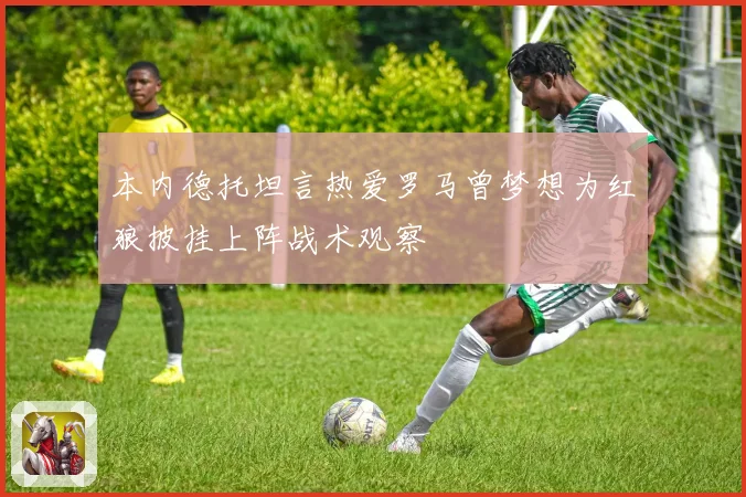本内德托坦言热爱罗马曾梦想为红狼披挂上阵战术观察