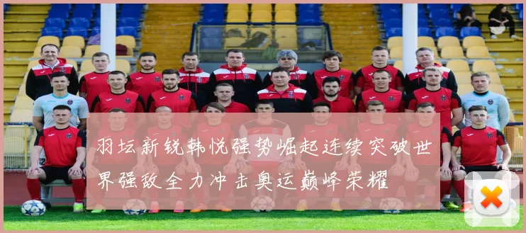 羽坛新锐韩悦强势崛起连续突破世界强敌全力冲击奥运巅峰荣耀