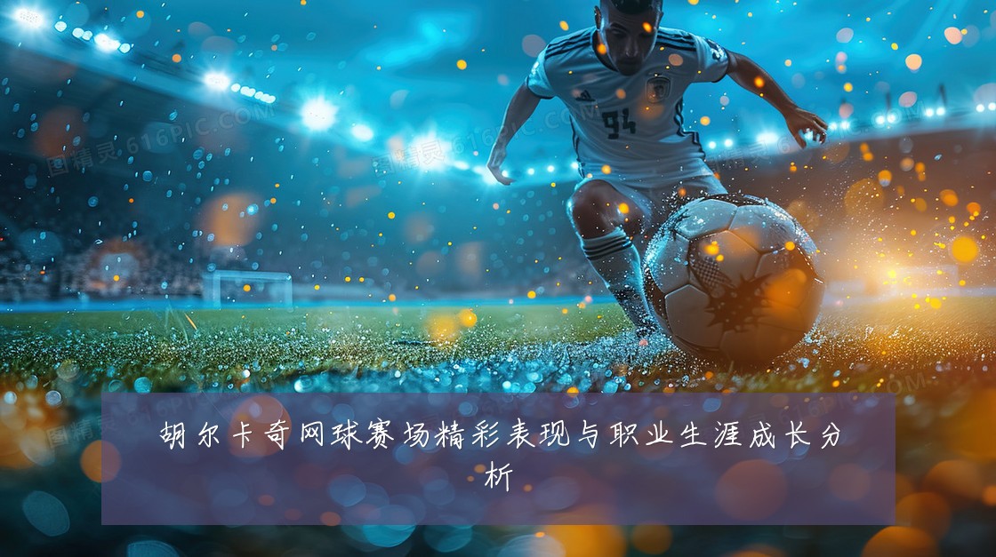 胡尔卡奇网球赛场精彩表现与职业生涯成长分析